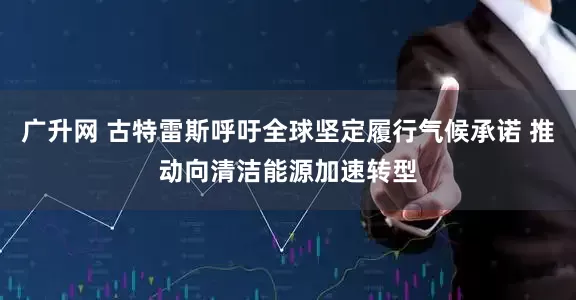 广升网 古特雷斯呼吁全球坚定履行气候承诺 推动向清洁能源加速转型
