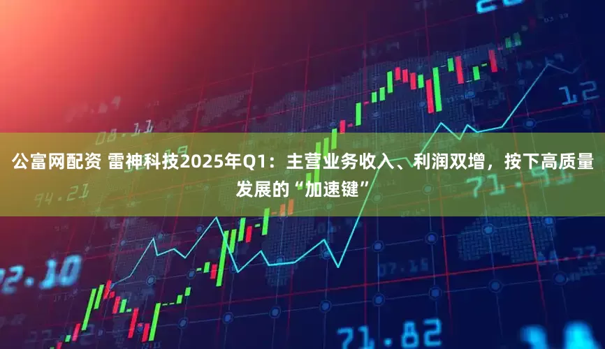 公富网配资 雷神科技2025年Q1：主营业务收入、利润双增，按下高质量发展的“加速键”