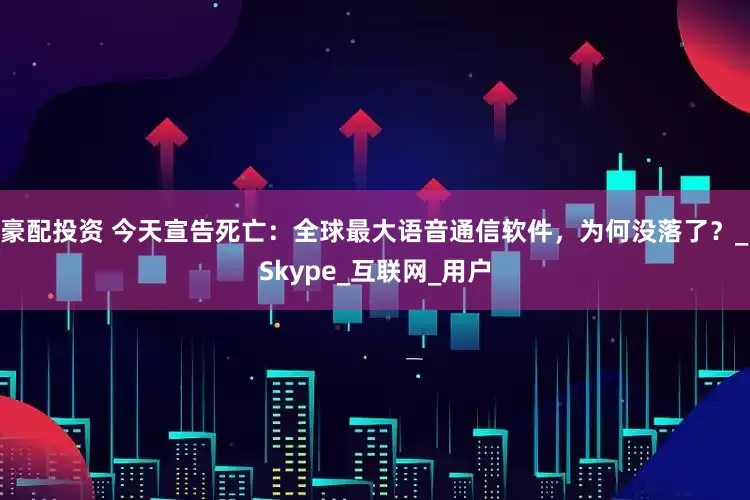 豪配投资 今天宣告死亡：全球最大语音通信软件，为何没落了？_Skype_互联网_用户