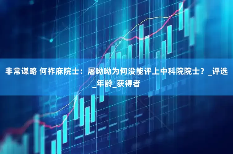 非常谋略 何祚庥院士：屠呦呦为何没能评上中科院院士？_评选_年龄_获得者