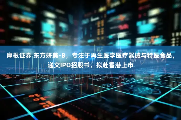 摩根证券 东方妍美-B，专注于再生医学医疗器械与特医食品，递交IPO招股书，拟赴香港上市