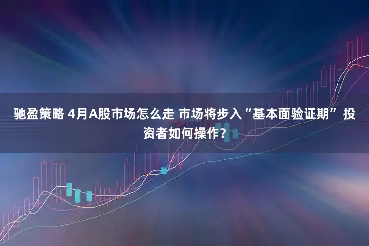 驰盈策略 4月A股市场怎么走 市场将步入“基本面验证期” 投资者如何操作？