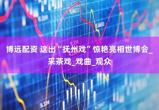 博远配资 这出“抚州戏”惊艳亮相世博会_采茶戏_戏曲_观众