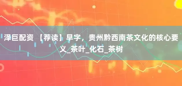 泽巨配资 【荐读】早字，贵州黔西南茶文化的核心要义_茶叶_化石_茶树