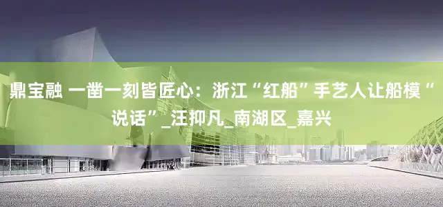 鼎宝融 一凿一刻皆匠心：浙江“红船”手艺人让船模“说话”_汪抑凡_南湖区_嘉兴