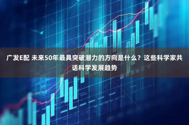 广发E配 未来50年最具突破潜力的方向是什么？这些科学家共话科学发展趋势