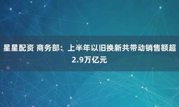 星星配资 商务部：上半年以旧换新共带动销售额超2.9万亿元