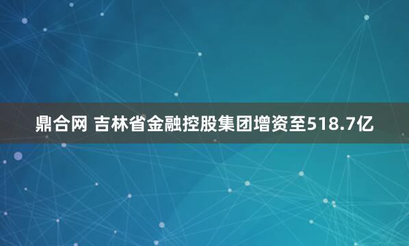 鼎合网 吉林省金融控股集团增资至518.7亿