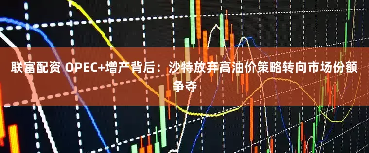 联富配资 OPEC+增产背后：沙特放弃高油价策略转向市场份额争夺
