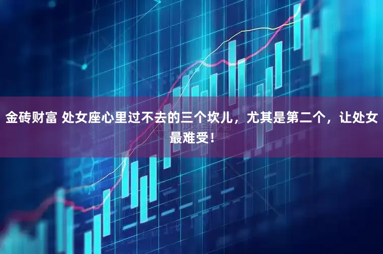 金砖财富 处女座心里过不去的三个坎儿，尤其是第二个，让处女最难受！