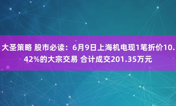 大圣策略 股市必读：6月9日上海机电现1笔折价10.42%的大宗交易 合计成交201.35万元