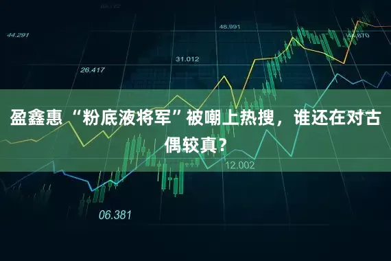 盈鑫惠 “粉底液将军”被嘲上热搜,谁还在对古偶较真?