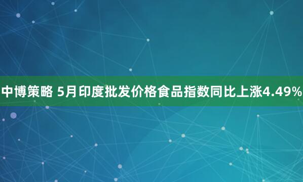 中博策略 5月印度批发价格食品指数同比上涨4.49%
