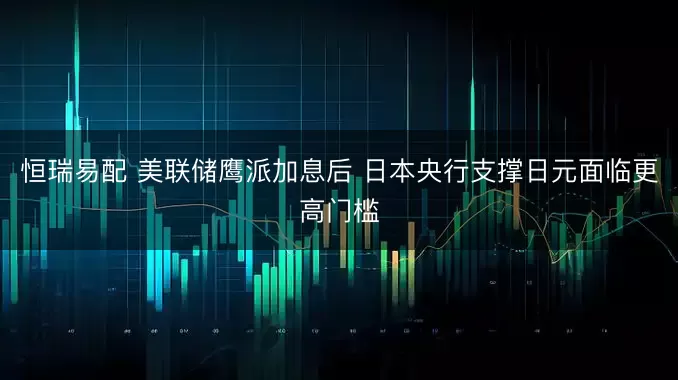 恒瑞易配 美联储鹰派加息后 日本央行支撑日元面临更高门槛