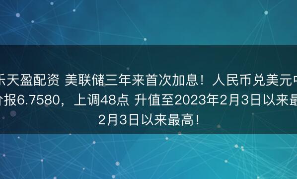 乐天盈配资 美联储三年来首次加息！人民币兑美元中间价报6.7580，上调48点 升值至2023年2月3日以来最高！